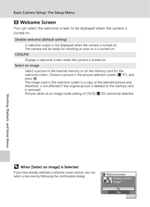 Page 116104
Basic Camera Setup: The Setup Menu
Shooting, Playback, and Setup Menus
V Welcome Screen
You can select the welcome screen to be displayed when the camera is 
turned on.
lWhen [Select an image] is Selected
If you have already selected a welcome screen picture, you can 
select a new one by following the confirmation dialog.
Disable welcome (default setting)
A welcome screen is not displayed when the camera is turned on.
The camera will be ready for shooting as soon as it is turned on.
COOLPIX
Displays...