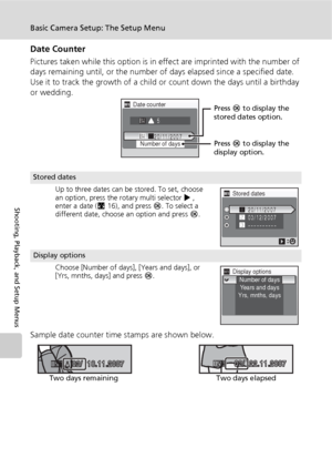 Page 122110
Basic Camera Setup: The Setup Menu
Shooting, Playback, and Setup Menus
Date Counter
Pictures taken while this option is in effect are imprinted with the number of 
days remaining until, or the number of days elapsed since a specified date. 
Use it to track the growth of a child or count down the days until a birthday 
or wedding.
Sample date counter time stamps are shown below.
Stored dates
Up to three dates can be stored. To set, choose 
an option, press the rotary multi selector J, 
enter a date...