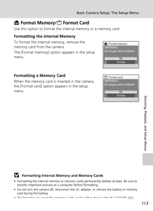 Page 125113
Basic Camera Setup: The Setup Menu
Shooting, Playback, and Setup Menus
M Format Memory/O Format Card
Use this option to format the internal memory or a memory card.
Formatting the Internal Memory
To format the internal memory, remove the 
memory card from the camera.
The [Format memory] option appears in the setup 
menu.
Formatting a Memory Card
When the memory card is inserted in the camera, 
the [Format card] option appears in the setup 
menu.
j Formatting Internal Memory and Memory Cards
•...