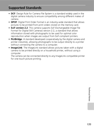 Page 147135
Technical Notes
Supported Standards
•DCF: Design Rule for Camera File System is a standard widely used in the 
digital camera industry to ensure compatibility among different makes of 
camera.
•DPOF: Digital Print Order Format is an industry-wide standard that allows 
pictures to be printed from print orders stored on the memory card.
•Exif version 2.2: This camera supports Exif (Exchangeable Image File 
Format for Digital Still Cameras) version 2.2, a standard that allows 
information stored with...