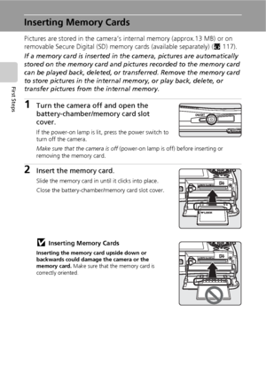 Page 3018
First Steps
Inserting Memory Cards
Pictures are stored in the camera’s internal memory (approx.13 MB) or on 
removable Secure Digital (SD) memory cards (available separately) (c117). 
If a memory card is inserted in the camera, pictures are automatically 
stored on the memory card and pictures recorded to the memory card 
can be played back, deleted, or transferred. Remove the memory card 
to store pictures in the internal memory, or play back, delete, or 
transfer pictures from the internal memory....