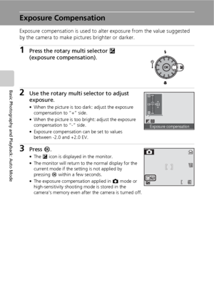 Page 4432
Basic Photography and Playback: Auto Mode
Exposure Compensation
Exposure compensation is used to alter exposure from the value suggested 
by the camera to make pictures brighter or darker.
1Press the rotary multi selector I 
(exposure compensation).
2Use the rotary multi selector to adjust 
exposure.
• When the picture is too dark: adjust the exposure 
compensation to “+” side.
• When the picture is too bright: adjust the exposure 
compensation to “-” side.
• Exposure compensation can be set to values...