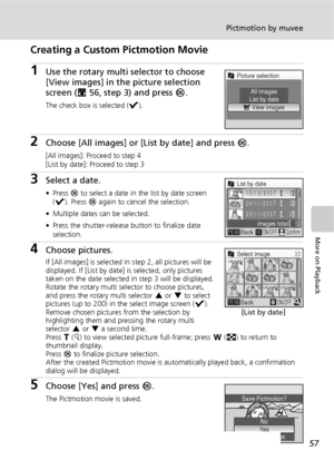 Page 6957
Pictmotion by muvee
More on Playback
Creating a Custom Pictmotion Movie
1Use the rotary multi selector to choose 
[View images] in the picture selection 
screen (c56, step 3) and press d.
The check box is selected (y).
2Choose [All images] or [List by date] and press d.
[All images]: Proceed to step 4
[List by date]: Proceed to step 3
3Select a date.
• Press d to select a date in the list by date screen 
(y). Press d again to cancel the selection.
• Multiple dates can be selected.
• Press the...