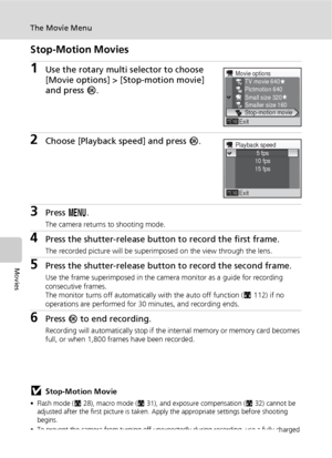 Page 7664
The Movie Menu
Movies
Stop-Motion Movies
1Use the rotary multi selector to choose 
[Movie options] > [Stop-motion movie] 
and press d.
2Choose [Playback speed] and press d.
3Press m.
The camera returns to shooting mode.
4Press the shutter-release button to record the first frame.
The recorded picture will be superimposed on the view through the lens.
5Press the shutter-release button to record the second frame.
Use the frame superimposed in the camera monitor as a guide for recording 
consecutive...