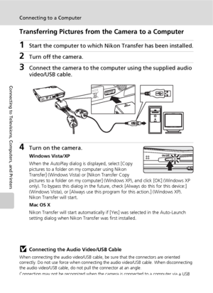 Page 8674
Connecting to a Computer
Connecting to Televisions, Computers, and Printers
Transferring Pictures from the Camera to a Computer
1Start the computer to which Nikon Transfer has been installed.
2Turn off the camera. 
3Connect the camera to the computer using the supplied audio 
video/USB cable.
4Turn on the camera.
Windows Vista/XP
When the AutoPlay dialog is displayed, select [Copy 
pictures to a folder on my computer using Nikon 
Transfer] (Windows Vista) or [Nikon Transfer Copy 
pictures to a folder...