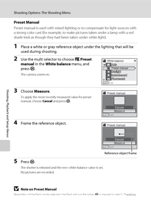 Page 11298
Shooting Options: The Shooting Menu
Shooting, Playback and Setup Menus
Preset Manual
Preset manual is used with mixed lighting or to compensate for light sources with 
a strong color cast (for example, to make pictures taken under a lamp with a red 
shade look as though they had been taken under white light).
1Place a white or gray reference object under the lighting that will be 
used during shooting.
2Use the multi selector to choose b Preset 
manual in the White balance menu, and 
press k.
The...