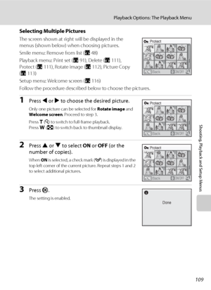 Page 123109
Playback Options: The Playback Menu
Shooting, Playback and Setup Menus
Selecting Multiple Pictures
The screen shown at right will be displayed in the 
menus (shown below) when choosing pictures.
Smile menu: Remove from list (A48)
Playback menu: Print set (A91), Delete (A111), 
Protect (A111), Rotate image (A112), Picture Copy 
(A113)
Setup menu: Welcome screen (A116)
Follow the procedure described below to choose the pictures.
1Press J or K to choose the desired picture.
Only one picture can be...
