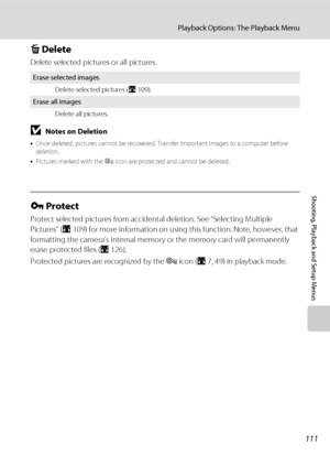 Page 125111
Playback Options: The Playback Menu
Shooting, Playback and Setup Menus
c Delete
Delete selected pictures or all pictures.
BNotes on Deletion
•Once deleted, pictures cannot be recovered. Transfer important images to a computer before 
deletion.
•Pictures marked with the s icon are protected and cannot be deleted.
d Protect
Protect selected pictures from accidental deletion. See “Selecting Multiple 
Pictures” (A109) for more information on using this function. Note, however, that 
formatting the...