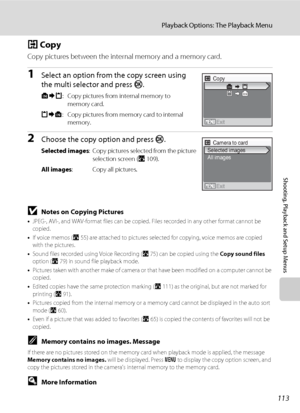 Page 127113
Playback Options: The Playback Menu
Shooting, Playback and Setup Menus
h Copy
Copy pictures between the internal memory and a memory card.
1Select an option from the copy screen using 
the multi selector and press k. 
q: Copy pictures from internal memory to 
memory card.
r: Copy pictures from memory card to internal 
memory.
2Choose the copy option and press k.
Selected images: Copy pictures selected from the picture 
selection screen (A109).
All images: Copy all pictures.
BNotes on Copying...