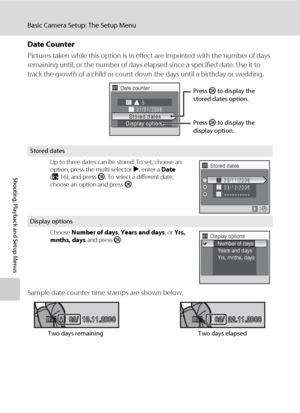 Page 136122
Basic Camera Setup: The Setup Menu
Shooting, Playback and Setup Menus
Date Counter
Pictures taken while this option is in effect are imprinted with the number of days 
remaining until, or the number of days elapsed since a specified date. Use it to 
track the growth of a child or count down the days until a birthday or wedding.
Sample date counter time stamps are shown below.
Stored dates
Up to three dates can be stored. To set, choose an 
option, press the multi selector K, enter a Date 
(A16), and...