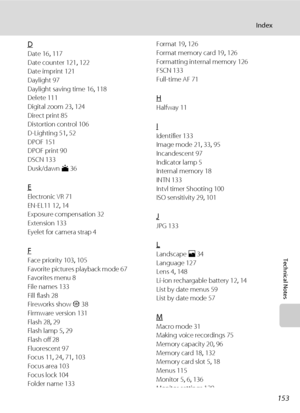 Page 167153
Index
Technical Notes
D
Date 16, 117
Date counter 121, 122
Date imprint 121
Daylight 97
Daylight saving time 16, 118
Delete 111
Digital zoom 23, 124
Direct print 85
Distortion control 106
D-Lighting 51, 52
DPOF 151
DPOF print 90
DSCN 133
Dusk/dawn i 36
E
Electronic VR 71
EN-EL11 12, 14
Exposure compensation 32
Extension 133
Eyelet for camera strap 4
F
Face priority 103, 105
Favorite pictures playback mode 67
Favorites menu 8
File names 133
Fill flash 28
Fireworks show m 38
Firmware version 131
Flash...