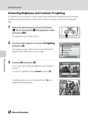 Page 6652
Editing Pictures
More on Playback
Enhancing Brightness and Contrast: D-Lighting
D-Lighting can be used to create copies with enhanced brightness and contrast, 
brightening dark portions of a picture. Enhanced copies are stored as separate 
files.
1Select the desired picture from full-frame 
(A26) or thumbnail (A49) playback mode 
and press d.
The playback menu will be shown.
2Use the multi selector to choose D-Lighting 
and press k.
The original version will be shown on the left and the 
edited...
