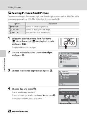 Page 6854
Editing Pictures
More on Playback
g Resizing Pictures: Small Picture
Create a small copy of the current picture. Small copies are stored as JPEG files with 
a compression ratio of 1:16. The following sizes are available.
1Select the desired picture from full-frame 
(A26) or thumbnail (A49) playback mode 
and press d.
The playback menu is displayed.
2Use the multi selector to choose Small pic. 
and press k.
3Choose the desired copy size and press k.
4Choose Yes and press k.
A new, smaller copy is...