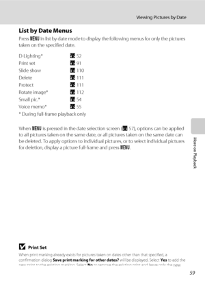 Page 7359
Viewing Pictures by Date
More on Playback
List by Date Menus
Press d in list by date mode to display the following menus for only the pictures 
taken on the specified date.
D-Lighting* A52
Print setA91
Slide showA110
DeleteA111
ProtectA111
Rotate image*A112
Small pic.*A54
Voice memo*A55
* During full-frame playback only
When d is pressed in the date selection screen (A57), options can be applied 
to all pictures taken on the same date, or all pictures taken on the same date can 
be deleted. To apply...