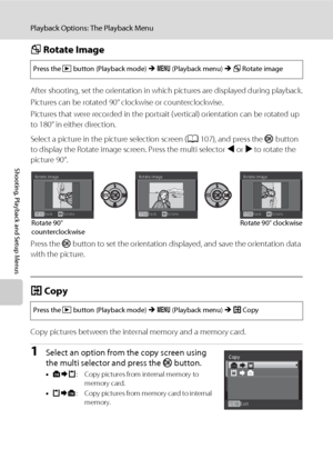 Page 122110
Playback Options: The Playback Menu
Shooting, Playback and Setup Menus
f Rotate Image
After shooting, set the orientation in which pictures are displayed during playback.
Pictures can be rotated 90° clockwise or counterclockwise.
Pictures that were recorded in the portrait (vertical) orientation can be rotated up 
to 180° in either direction. 
Select a picture in the picture selection screen (A107), and press the k button 
to display the Rotate image screen. Press the multi selector J or K to rotate...