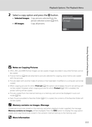 Page 123111
Playback Options: The Playback Menu
Shooting, Playback and Setup Menus
2Select a copy option and press the k button.
•Selected images: Copy pictures selected from the 
picture selection screen (A107).
•All images: Copy all pictures.
BNotes on Copying Pictures
•JPEG-, AVI-, and WAV-format images can be copied. Images recorded in any other formats cannot 
be copied.
•If voice memos (A66) are attached to pictures selected for copying, voice memos are copied 
with the pictures. 
•Pictures taken with...