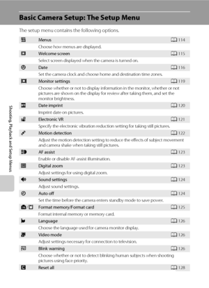 Page 124112
Shooting, Playback and Setup Menus
Basic Camera Setup: The Setup Menu
The setup menu contains the following options.
aMenusA114
Choose how menus are displayed.
cWelcome screenA115
Select screen displayed when the camera is turned on.
dDateA116
Set the camera clock and choose home and destination time zones.
eMonitor settingsA119
Choose whether or not to display information in the monitor, whether or not 
pictures are shown on the display for review after taking them, and set the 
monitor brightness....