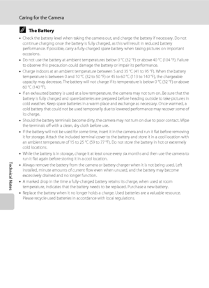 Page 146134
Caring for the Camera
Technical Notes
CThe Battery
•Check the battery level when taking the camera out, and charge the battery if necessary. Do not 
continue charging once the battery is fully charged, as this will result in reduced battery 
performance. If possible, carry a fully-charged spare battery when taking pictures on important 
occasions.
•Do not use the battery at ambient temperatures below 0 °C (32 °F) or above 40 °C (104 °F). Failure 
to observe this precaution could damage the battery or...