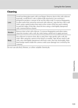 Page 147135
Caring for the Camera
Technical Notes
Cleaning
Do not use alcohol, thinner, or other volatile chemicals.
LensAvoid touching glass parts with your fingers. Remove dust or lint with a blower 
(typically a small device with a rubber bulb attached to one end that is 
pumped to produce a stream of air out the other end). To remove fingerprints 
or other stains that cannot be removed with a blower, wipe the lens with a soft 
cloth, using a spiral motion that starts at the center of the lens and working...