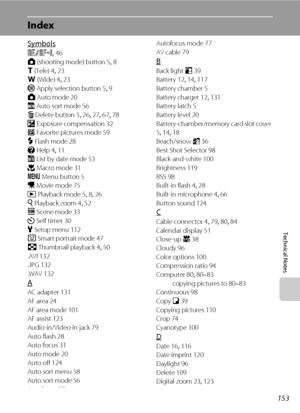 Page 165153
Technical Notes
Index
Symbols
R 46
A (shooting mode) button 5, 8
g (Tele) 4, 23
f (Wide) 4, 23
k Apply selection button 5, 9
A Auto mode 20
F Auto sort mode 56
l Delete button 5, 26, 27, 67, 78
o Exposure compensation 32
h Favorite pictures mode 59
m Flash mode 28
j Help 4, 11
C List by date mode 53
p Macro mode 31
d Menu button 5
D Movie mode 75
c Playback mode 5, 8, 26
i Playback zoom 4, 52
C Scene mode 33
n Self timer
 30
z Setup menu 112
F Smart portrait mode 47
h Thumbnail playback 4, 50
.AVI...