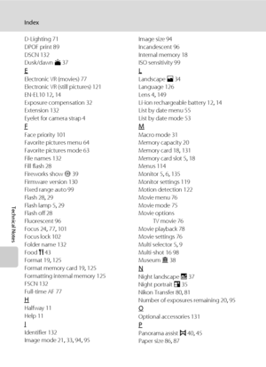 Page 166154
Index
Technical Notes
D-Lighting 71
DPOF print 89
DSCN 132
Dusk/dawn i 37
E
Electronic VR (movies) 77
Electronic VR (still pictures) 121
EN-EL10 12, 14
Exposure compensation 32
Extension 132
Eyelet for camera strap 4
F
Face priority 101
Favorite pictures menu 64
Favorite pictures mode 63
File names 132
Fill flash 28
Fireworks show m 39
Firmware version 130
Fixed range auto 99
Flash 28, 29
Flash lamp 5, 29
Flash off 28
Fluorescent 96
Focus 24, 77, 101
Focus lock 102
Folder name 132
Food u 43
Format...
