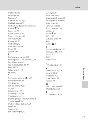 Page 167155
Index
Technical Notes
Photo info 119
PictBridge 84
Pin cover 5
Playback 26, 27, 50, 52
Playback menu 106
Playback-mode selection menu 8
Portrait b 34
Power 16, 20
Power switch 4, 20
Power-on lamp 4, 20
Preset manual 97
Print 86, 87, 90
Print set 90, 92
Print Set (Date) 91
Printer 84
Protect 109
R
Rechargeable battery 131
Rechargeable Li-ion battery 12, 14
Recording movies 75
Red-eye reduction 28, 29
Reset all 128
Rotate image 110
RSCN 132
S
Scene auto selector x 34, 41
Scene mode 33, 34
Self-timer...