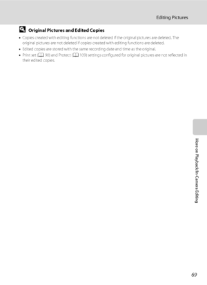 Page 8169
Editing Pictures
More on Playback/In-Camera Editing
DOriginal Pictures and Edited Copies
•Copies created with editing functions are not deleted if the original pictures are deleted. The 
original pictures are not deleted if copies created with editing functions are deleted.
•Edited copies are stored with the same recording date and time as the original.
•Print set (A90) and Protect (A109) settings configured for original pictures are not reflected in 
their edited copies.
Downloaded From...