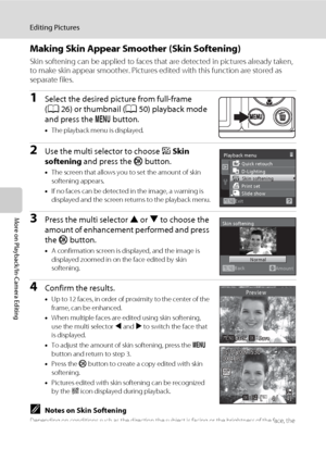 Page 8472
Editing Pictures
More on Playback/In-Camera Editing
Making Skin Appear Smoother (Skin Softening)
Skin softening can be applied to faces that are detected in pictures already taken, 
to make skin appear smoother. Pictures edited with this function are stored as 
separate files.
1Select the desired picture from full-frame 
(A26) or thumbnail (A50) playback mode 
and press the d button.
•The playback menu is displayed.
2Use the multi selector to choose e Skin 
softening and press the k button.
•The...