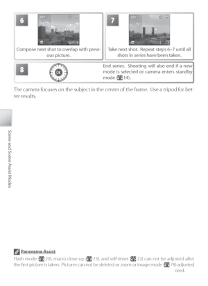 Page 4030
Scene and Scene Assist Modes
6
Compose next shot to overlap with previ-
ous picture.
7
Take next shot.  Repeat steps 6–7 until all 
shots in series have been taken.
8End series.  Shooting will also end if a new 
mode is selected or camera enters standby 
mode (
 14).
The camera focuses on the subject in the center of the frame.  Use a tripod for bet-
ter results.
 P anorama Assist
F lash mode (
 20), macro close-up ( 23), and self-timer ( 22) can not be adjusted after 
the ﬁ rst picture is taken....