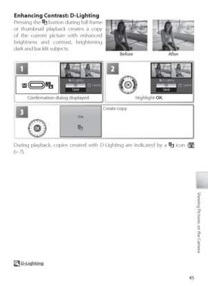 Page 5545
Viewing Pictures on the Camera
Enhancing Contrast: D-Lighting
Pressing the  button during full-frame 
or thumbnail playback creates a copy 
of the current picture with enhanced 
brightness and contrast, brightening 
dark and backlit subjects.
  D -Lighting
See the Appendix for more information on D-Lighting copies (
 103).
During playback, copies created with D-Lighting are indicated by a   icon ( 
6–7).
1
C onﬁ  rmation dialog displayed.
2
H ighlight  OK.
3Create copy.
Before After
Downloaded From...