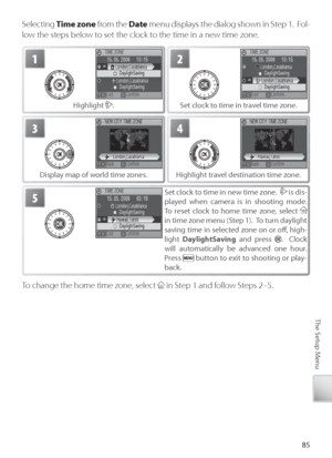 Page 9585
The Setup Menu
Selecting  Time zone  from the  Date menu displays the dialog shown in Step 1.  Fol-
low the steps below to set the clock to the time in a new time zone.
2
S et clock to time in travel time zone.
1
H ighlight . 
4
Highlight travel destination time zone.
3
Display map of world time zones. 
5Set clock to time in new time zone.   is dis-
played when camera is in shooting mode.  
To  r eset clock to home time zone, select 
 
in time zone menu (Step 1).  To turn daylight 
saving time in...