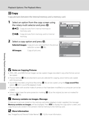 Page 10694
Playback Options: The Playback Menu
Shooting, Playback and Setup Menus
h Copy
Copy pictures between the internal memory and a memory card.
1Select an option from the copy screen using 
the rotary multi selector and press k. 
q: Copy pictures from internal memory to 
memory card.
r: Copy pictures from memory card to internal 
memory.
2Select a copy option and press k.
Selected images: Copy pictures selected from the picture 
selection screen (A90).
All images: Copy all pictures.
BNotes on Copying...