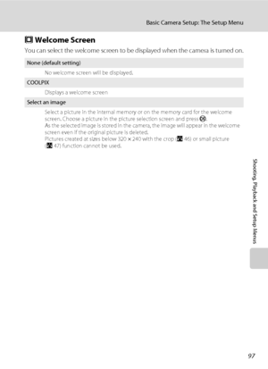 Page 10997
Basic Camera Setup: The Setup Menu
Shooting, Playback and Setup Menus
c Welcome Screen
You can select the welcome screen to be displayed when the camera is turned on.
None (default setting)
No welcome screen will be displayed.
COOLPIX
Displays a welcome screen
Select an image
Select a picture in the internal memory or on the memory card for the welcome 
screen. Choose a picture in the picture selection screen and press k. 
As the selected image is stored in the camera, the image will appear in the...