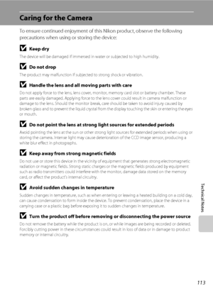 Page 125113
Technical Notes
Caring for the Camera
To ensure continued enjoyment of this Nikon product, observe the following 
precautions when using or storing the device:
BKeep dry
The device will be damaged if immersed in water or subjected to high humidity.
BDo not drop
The product may malfunction if subjected to strong shock or vibration.
BHandle the lens and all moving parts with care
Do not apply force to the lens, lens cover, monitor, memory card slot or battery chamber. These 
parts are easily damaged....