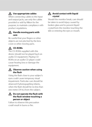 Page 6iv
Use appropriate cables
When connecting cables to the input 
and output jacks, use only the cables 
provided or sold by Nikon for the 
purpose, to maintain compliance with 
product regulations.
Handle moving parts with 
care
Be careful that your fingers or other 
objects are not pinched by the lens 
cover or other moving parts.
CD-ROMs
The CD-ROMs supplied with this 
device should not be played back on 
audio CD equipment. Playing CD-
ROMs on an audio CD player could 
cause hearing loss or damage the...