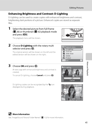 Page 5745
Editing Pictures
More on Playback
Enhancing Brightness and Contrast: D-Lighting
D-Lighting can be used to create copies with enhanced brightness and contrast, 
brightening dark portions of a picture. Enhanced copies are stored as separate 
files.
1Select the desired picture from full-frame 
(A26) or thumbnail (A42) playback mode 
and press d.
The playback menu will be shown.
2Choose D-Lighting with the rotary multi 
selector and press k.
The original version will be shown on the left and the 
edited...