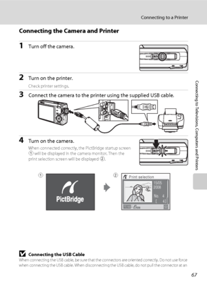 Page 7967
Connecting to a Printer
Connecting to Televisions, Computers and Printers
Connecting the Camera and Printer
1Turn off the camera.
2Turn on the printer.
Check printer settings.
3Connect the camera to the printer using the supplied USB cable.
4Turn on the camera.
When connected correctly, the PictBridge startup screen 
1 will be displayed in the camera monitor. Then the 
print selection screen will be displayed 2.
BConnecting the USB CableWhen connecting the USB cable, be sure that the connectors are...