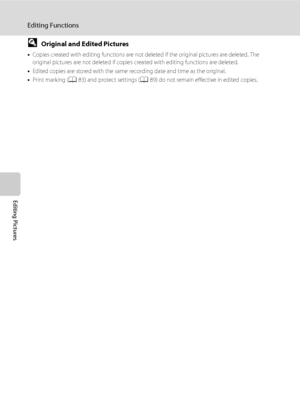 Page 10694
Editing Functions
Editing Pictures
DOriginal and Edited Pictures
•Copies created with editing functions are not deleted if the original pictures are deleted. The 
original pictures are not deleted if copies created with editing functions are deleted.
•Edited copies are stored with the same recording date and time as the original.
•Print marking (A83) and protect settings (A89) do not remain effective in edited copies.
Downloaded From camera-usermanual.com Nikon Manuals 