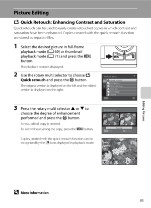 Page 10795
Editing Pictures
Picture Editing
k Quick Retouch: Enhancing Contrast and Saturation
Quick retouch can be used to easily create retouched copies in which contrast and 
saturation have been enhanced. Copies created with the quick retouch function 
are stored as separate files.
1Select the desired picture in full-frame 
playback mode (A69) or thumbnail 
playback mode (A71) and press the d 
button.
The playback menu is displayed.
2Use the rotary multi selector to choose k 
Quick retouch and press the k...