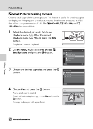 Page 11098
Picture Editing
Editing Pictures
g Small Picture: Resizing Pictures
Create a small copy of the current picture. This feature is useful for creating copies 
for display on Web pages or e-mail attachments. Small copies are stored as JPEG 
files with a compression ratio of 1:16. The l 640×480, m 320×240, and n 
160×120 sizes are available.
1Select the desired picture in full-frame 
playback mode (A69) or thumbnail 
playback mode (A71) and press the d 
button.
The playback menu is displayed.
2Use the...