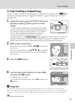 Page 11199
Picture Editing
Editing Pictures
a Crop: Creating a Cropped Copy
Create a copy containing only the portion visible in the monitor when u is 
displayed with playback zoom (A74) enabled. Cropped copies are stored as 
separate files.
1Rotate the zoom control to g (i) in full-frame 
playback mode (A69) to zoom in on the 
image.
To crop a picture displayed in “tall” (portrait) orientation, 
zoom in on the picture until the black bars displayed on 
the both sides of the monitor disappear. The cropped...