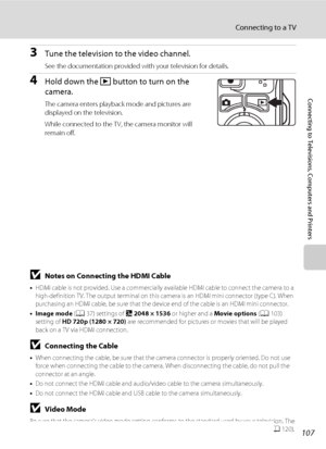 Page 119107
Connecting to a TV
Connecting to Televisions, Computers and Printers
3Tune the television to the video channel.
See the documentation provided with your television for details.
4Hold down the c button to turn on the 
camera.
The camera enters playback mode and pictures are 
displayed on the television.
While connected to the TV, the camera monitor will 
remain off.
BNotes on Connecting the HDMI Cable
•HDMI cable is not provided. Use a commercially available HDMI cable to connect the camera to a...