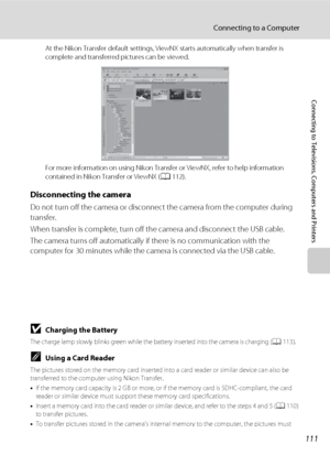 Page 123111
Connecting to a Computer
Connecting to Televisions, Computers and Printers
At the Nikon Transfer default settings, ViewNX starts automatically when transfer is 
complete and transferred pictures can be viewed.
For more information on using Nikon Transfer or ViewNX, refer to help information 
contained in Nikon Transfer or ViewNX (A112).
Disconnecting the camera
Do not turn off the camera or disconnect the camera from the computer during 
transfer.
When transfer is complete, turn off the camera and...