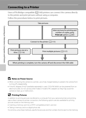 Page 126114
Connecting to Televisions, Computers and Printers
Connecting to a Printer
Users of PictBridge-compatible (A160) printers can connect the camera directly 
to the printer and print pictures without using a computer.
Follow the procedures below to print pictures.
BNotes on Power Source
•When connecting the camera to a printer, use a fully charged battery to prevent the camera from 
turning off unexpectedly.
•If the AC Adapter EH-62F (available separately) is used, COOLPIX S6000 can be powered from an...