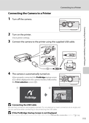 Page 127115
Connecting to a Printer
Connecting to Televisions, Computers and Printers
Connecting the Camera to a Printer
1Turn off the camera.
2Turn on the printer.
Check printer settings.
3Connect the camera to the printer using the supplied USB cable.
4The camera is automatically turned on.
When properly connected, the PictBridge startup screen 
(
1) will be displayed in the camera monitor, followed by 
the Print selection screen (
2).
BConnecting the USB CableBe sure that connectors are properly oriented. Do...