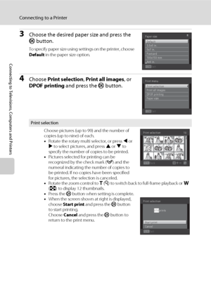 Page 130118
Connecting to a Printer
Connecting to Televisions, Computers and Printers
3Choose the desired paper size and press the 
k button.
To specify paper size using settings on the printer, choose 
Default in the paper size option.
4Choose Print selection, Print all images, or 
DPOF printing and press the k button.
Print selection
Choose pictures (up to 99) and the number of 
copies (up to nine) of each.
•Rotate the rotary multi selector, or press J or 
K to select pictures, and press H or I to 
specify the...