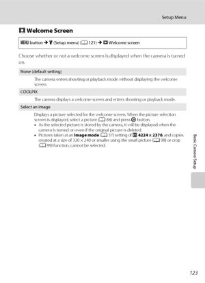 Page 135123
Setup Menu
Basic Camera Setup
c Welcome Screen
Choose whether or not a welcome screen is displayed when the camera is turned 
on.
d button M z (Setup menu) (A121) M c Welcome screen
None (default setting)
The camera enters shooting or playback mode without displaying the welcome 
screen.
COOLPIX
The camera displays a welcome screen and enters shooting or playback mode.
Select an image
Displays a picture selected for the welcome screen. When the picture selection 
screen is displayed, select a picture...