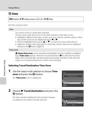 Page 136124
Setup Menu
Basic Camera Setup
d Date
Set the camera clock.
Selecting Travel Destination Time Zone
1Use the rotary multi selector to choose Time 
zone and press the k button.
The Time zone screen is displayed.
2Choose x Travel destination and press the 
k button.
The date and time displayed in the monitor changes 
according to the region currently selected. d button M z (Setup menu) (A121) M d Date
Date
Set camera clock to current date and time.
Use the rotary multi selector to set the date and time...