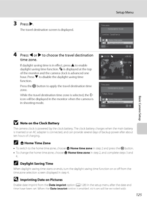 Page 137125
Setup Menu
Basic Camera Setup
3Press K.
The travel destination screen is displayed.
4Press J or K to choose the travel destination 
time zone.
If daylight saving time is in effect, press H to enable 
daylight saving time function. W is displayed at the top 
of the monitor and the camera clock is advanced one 
hour. Press I to disable the daylight saving time 
function.
Press the k button to apply the travel destination time 
zone.
While the travel destination time zone is selected, the Z 
icon will...