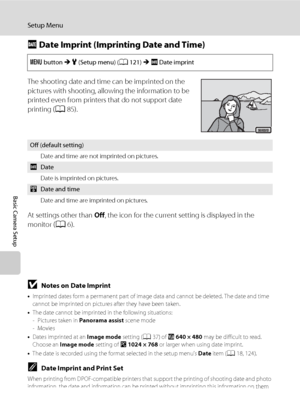 Page 140128
Setup Menu
Basic Camera Setup
f Date Imprint (Imprinting Date and Time)
The shooting date and time can be imprinted on the 
pictures with shooting, allowing the information to be 
printed even from printers that do not support date 
printing (A85).
At settings other than Off, the icon for the current setting is displayed in the 
monitor (A6).
BNotes on Date Imprint
•Imprinted dates form a permanent part of image data and cannot be deleted. The date and time 
cannot be imprinted on pictures after they...